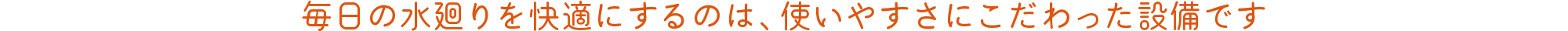 毎日の水廻りを快適にするのは、使いやすさにこだわった設備です