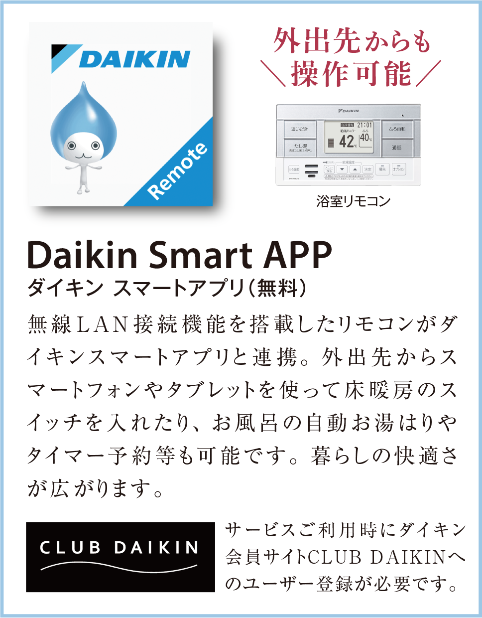 Daikin Smart APP(ダイキン スマートアプリ(無料))
無線LAN接続機能を搭載したリモコンがダイキンスマートアプリと連携。外出先からスマートフォンやタブレットを使って床暖房のスイッチを入れたり、お風呂の自動お湯はりやタイマー予約等も可能です。暮らしの快適さが広がります。