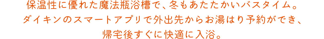 保温性に優れた魔法瓶浴槽で、冬もあたたかいバスタイム。ダイキンのスマートアプリで外出先からお湯はり予約ができ、帰宅後すぐに快適に入浴。