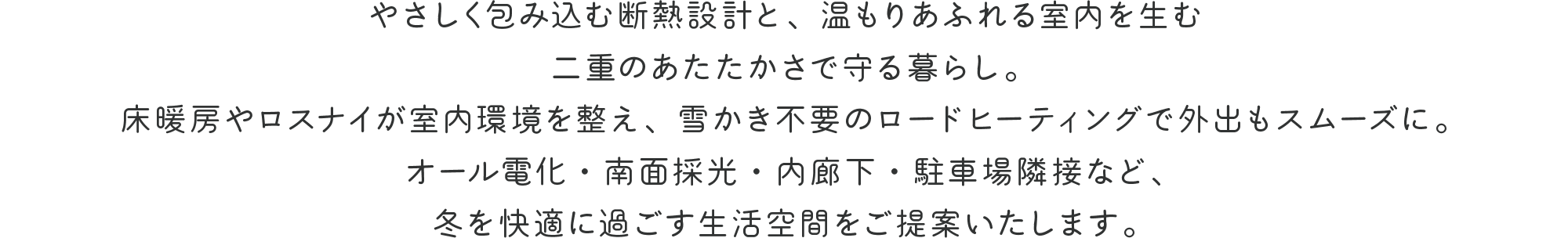 やさしく包み込む断熱設計と、温もりあふれる室内を生む二重のあたたかさで守る暮らし。
床暖房やロスナイが室内環境を整え、雪かき不要のロードヒーティングで外出もスムーズに。
オール電化・南面採光・内廊下・駐車場隣接など、冬を快適に過ごす生活空間をご提案いたします。