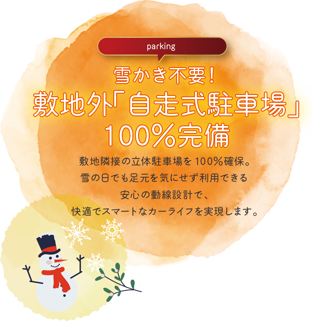 雪かき不要!敷地外「自走式駐車場」100%完備
敷地隣接の立体駐車場を100%確保。雪の日でも足元を気にせず利用できる安心の動線設計で、快適でスマートなカーライフを実現します。
