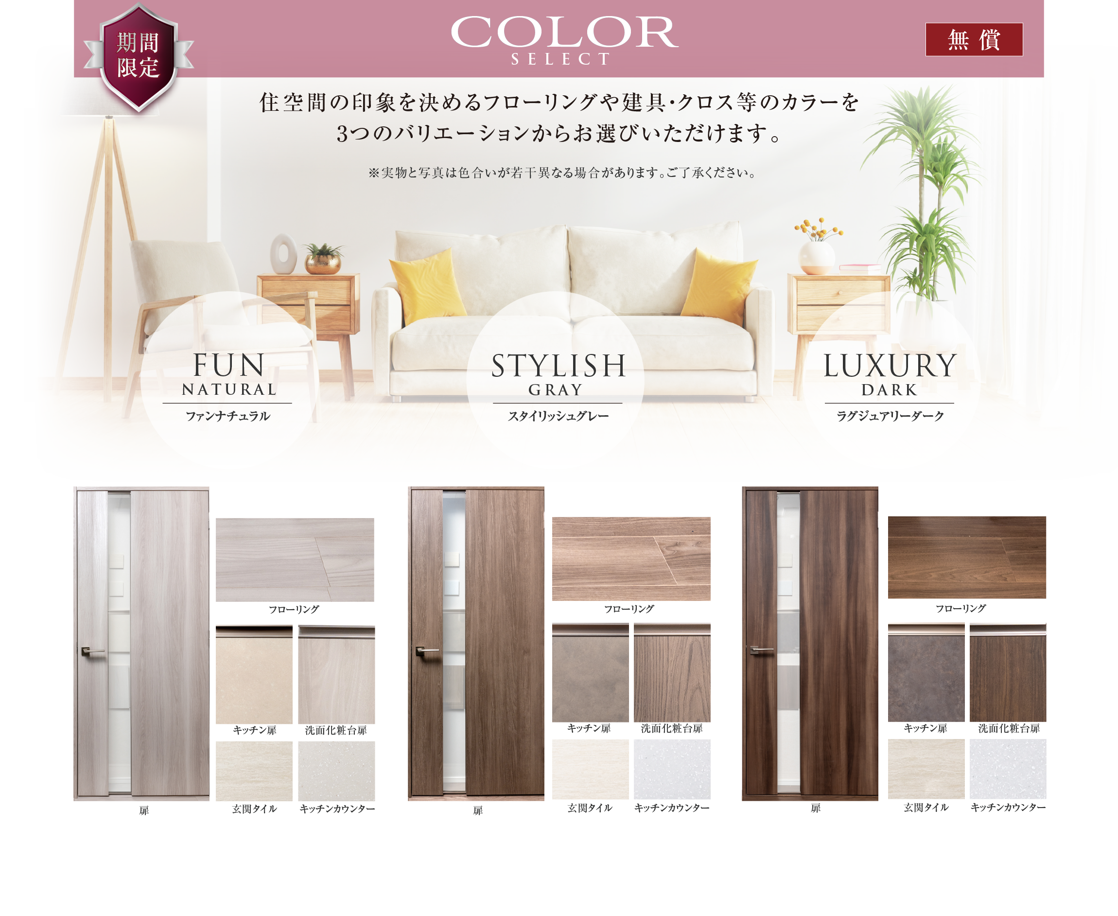 COLOR SELECT
住空間の印象を決めるフローリングや建具・クロス等のカラーを 3つのバリエーションからお選びいただけます。
※実物と写真は色合いが若干異なる場合があります。ご了承ください。