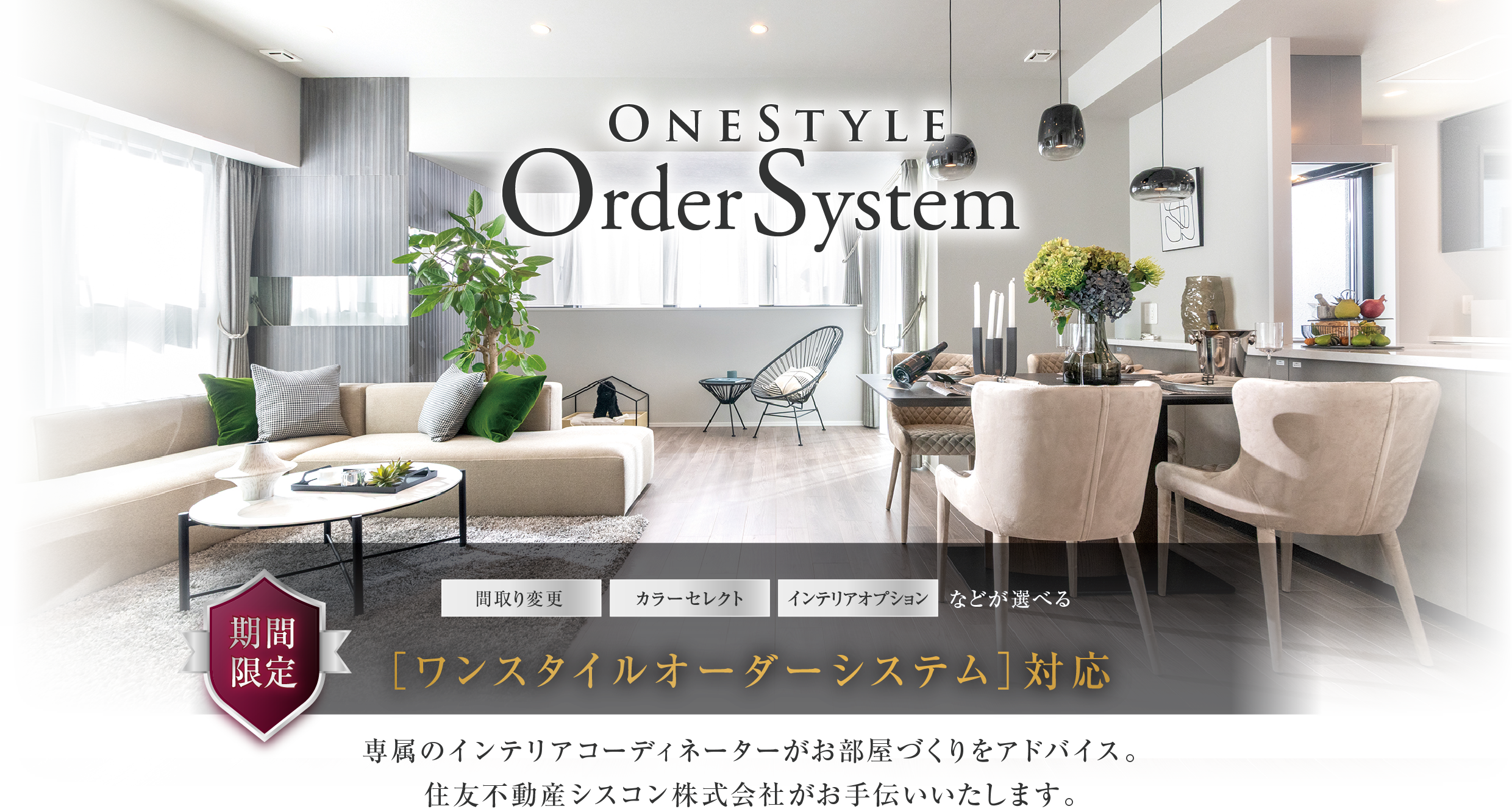 OneStyle OrderSystem
「間取り変更」「カラーセレクト」「インテリアオプション」などが選べる[ワンスタイルオーダーシステム]対応
専属のインテリアコーディネーターがお部屋づくりをアドバイス。
住友不動産シスコン株式会社がお手伝いいたします。